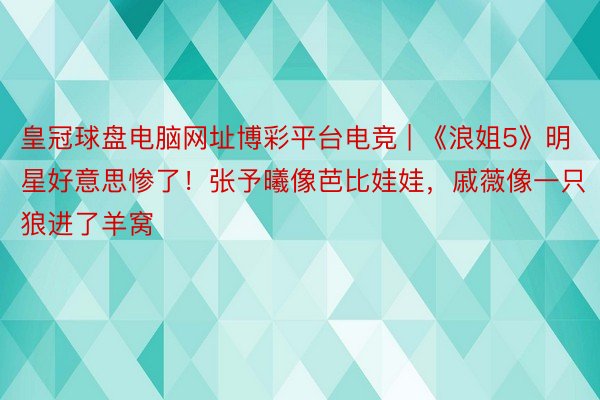 皇冠球盘电脑网址博彩平台电竞 | 《浪姐5》明星好意思惨了！张予曦像芭比娃娃，戚薇像一只狼进了羊窝