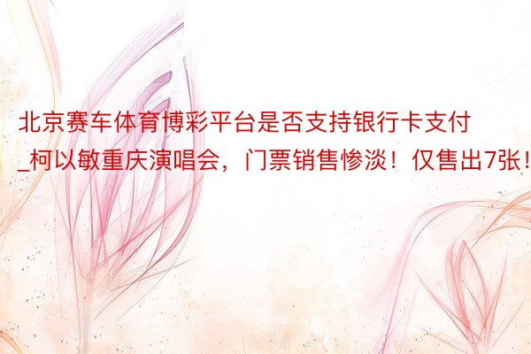 北京赛车体育博彩平台是否支持银行卡支付_柯以敏重庆演唱会，门票销售惨淡！仅售出7张！