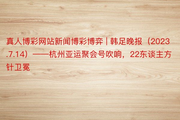 真人博彩网站新闻博彩博弈 | 韩足晚报（2023.7.14）——杭州亚运聚会号吹响，22东谈主方针卫冕