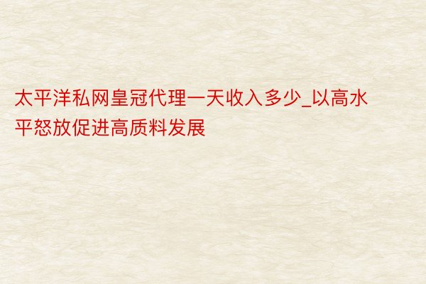 太平洋私网皇冠代理一天收入多少_以高水平怒放促进高质料发展