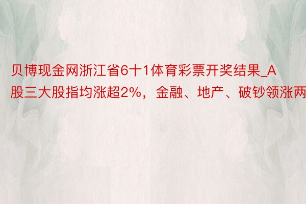 贝博现金网浙江省6十1体育彩票开奖结果_A股三大股指均涨超2%，金融、地产、破钞领涨两市