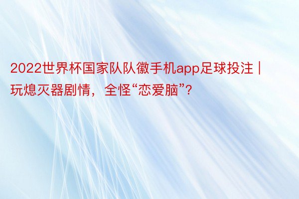 2022世界杯国家队队徽手机app足球投注 | 玩熄灭器剧情，全怪“恋爱脑”？
