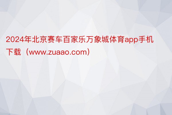 2024年北京赛车百家乐万象城体育app手机下载（www.zuaao.com）