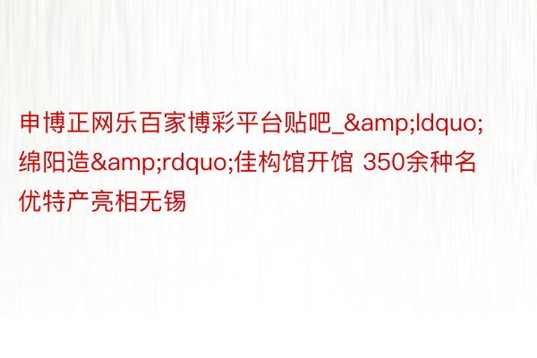 申博正网乐百家博彩平台贴吧_&ldquo;绵阳造&rdquo;佳构馆开馆 350余种名优特产亮相无锡