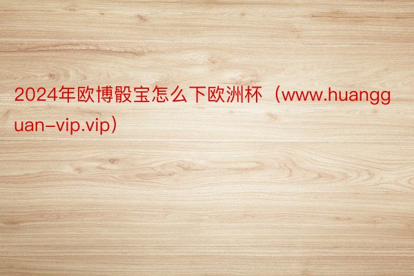 2024年欧博骰宝怎么下欧洲杯（www.huangguan-vip.vip）