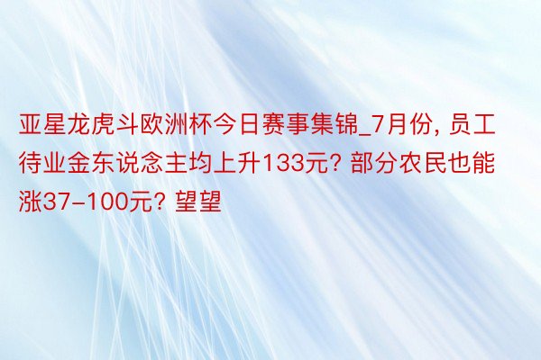 亚星龙虎斗欧洲杯今日赛事集锦_7月份, 员工待业金东说念主均上升133元? 部分农民也能涨37-100元? 望望