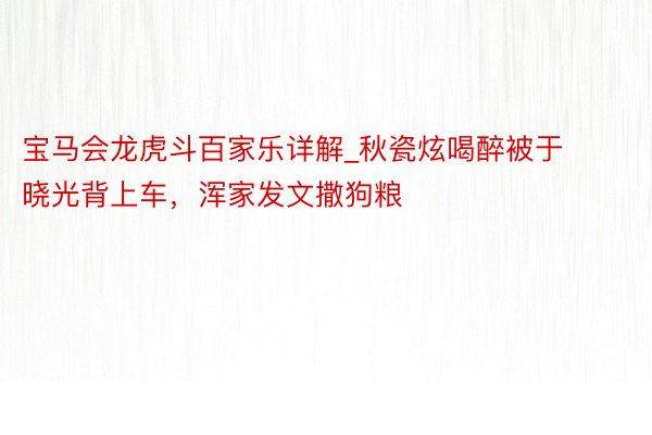 宝马会龙虎斗百家乐详解_秋瓷炫喝醉被于晓光背上车，浑家发文撒狗粮