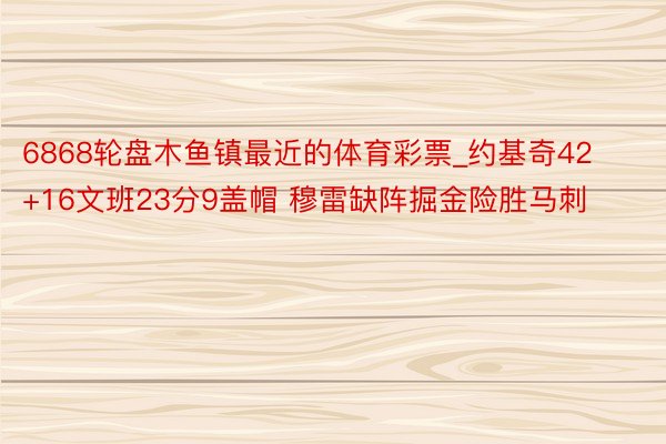 6868轮盘木鱼镇最近的体育彩票_约基奇42+16文班23分9盖帽 穆雷缺阵掘金险胜马刺