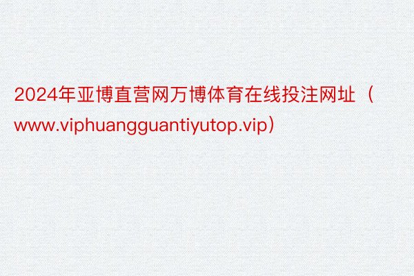 2024年亚博直营网万博体育在线投注网址（www.viphuangguantiyutop.vip）