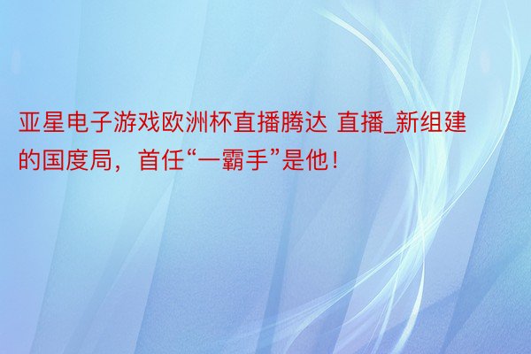 亚星电子游戏欧洲杯直播腾达 直播_新组建的国度局，首任“一霸手”是他！