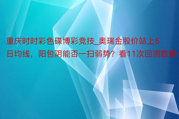 重庆时时彩色碟博彩竞技_奥瑞金股价站上5日均线，阳包阴能否一扫弱势？看11次回测数据n