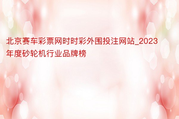 北京赛车彩票网时时彩外围投注网站_2023年度砂轮机行业品牌榜