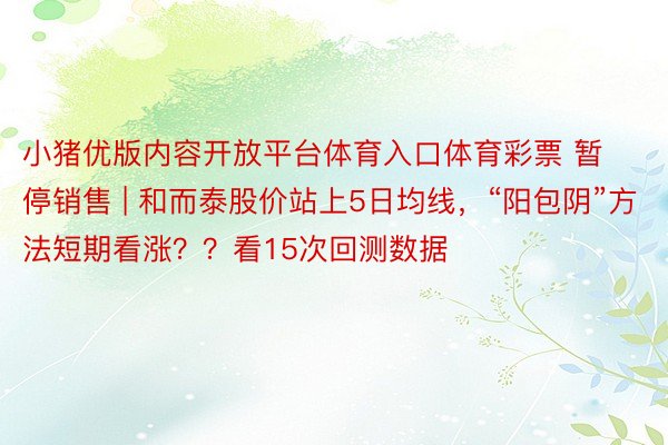 小猪优版内容开放平台体育入口体育彩票 暂停销售 | 和而泰股价站上5日均线，“阳包阴”方法短期看涨？？看15次回测数据