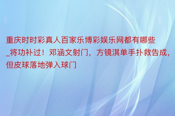 重庆时时彩真人百家乐博彩娱乐网都有哪些_将功补过！邓涵文射门，方镜淇单手扑救告成，但皮球落地弹入球门