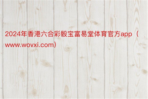 2024年香港六合彩骰宝富易堂体育官方app（www.wovxi.com）
