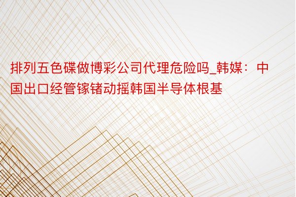 排列五色碟做博彩公司代理危险吗_韩媒：中国出口经管镓锗动摇韩国半导体根基