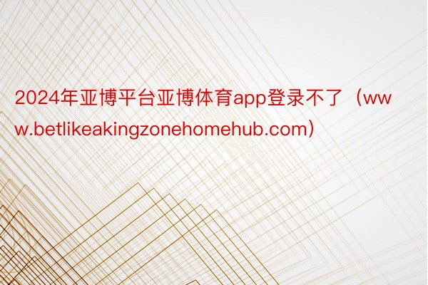 2024年亚博平台亚博体育app登录不了（www.betlikeakingzonehomehub.com）