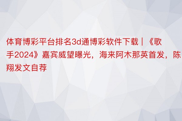 体育博彩平台排名3d通博彩软件下载 | 《歌手2024》嘉宾威望曝光，海来阿木那英首发，陈翔发文自荐