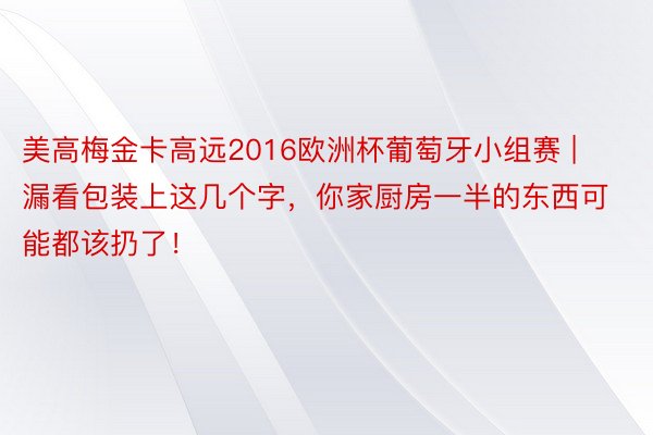 美高梅金卡高远2016欧洲杯葡萄牙小组赛 | 漏看包装上这几个字，你家厨房一半的东西可能都该扔了！