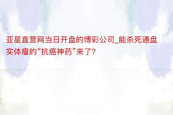 亚星直营网当日开盘的博彩公司_能杀死通盘实体瘤的“抗癌神药”来了？