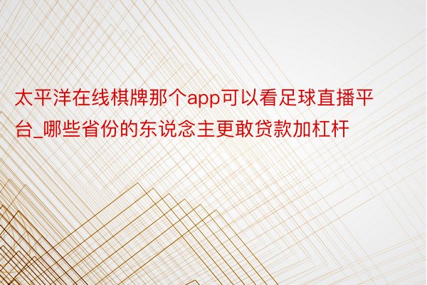 太平洋在线棋牌那个app可以看足球直播平台_哪些省份的东说念主更敢贷款加杠杆