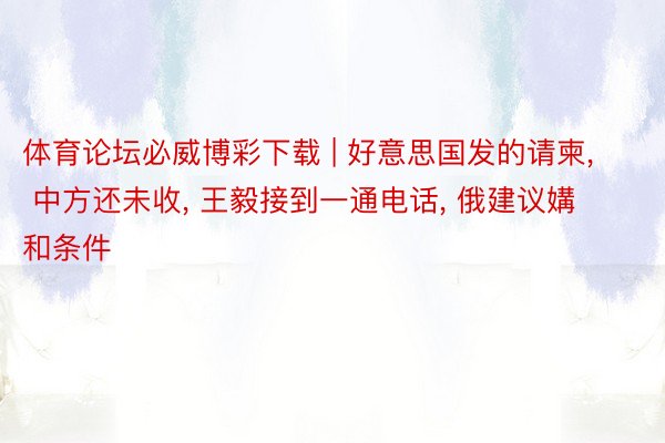 体育论坛必威博彩下载 | 好意思国发的请柬, 中方还未收, 王毅接到一通电话, 俄建议媾和条件