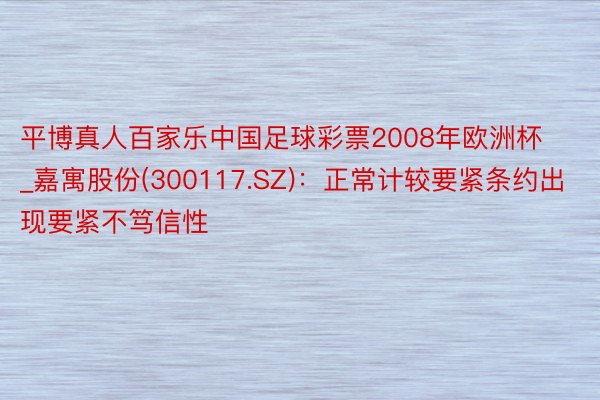 平博真人百家乐中国足球彩票2008年欧洲杯_嘉寓股份(300117.SZ)：正常计较要紧条约出现要紧不笃信性