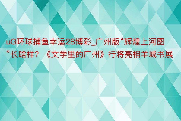 uG环球捕鱼幸运28博彩_广州版“辉煌上河图”长啥样？《文学里的广州》行将亮相羊城书展