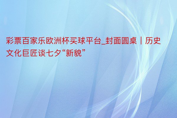 彩票百家乐欧洲杯买球平台_封面圆桌｜历史文化巨匠谈七夕“新貌”