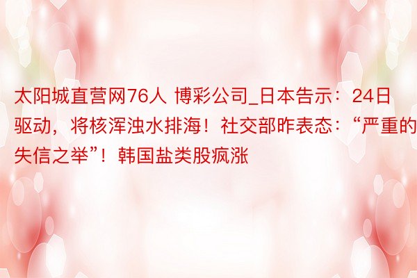太阳城直营网76人 博彩公司_日本告示：24日驱动，将核浑浊水排海！社交部昨表态：“严重的失信之举”！韩国盐类股疯涨