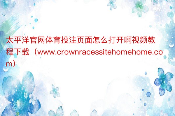 太平洋官网体育投注页面怎么打开啊视频教程下载（www.crownracessitehomehome.com）