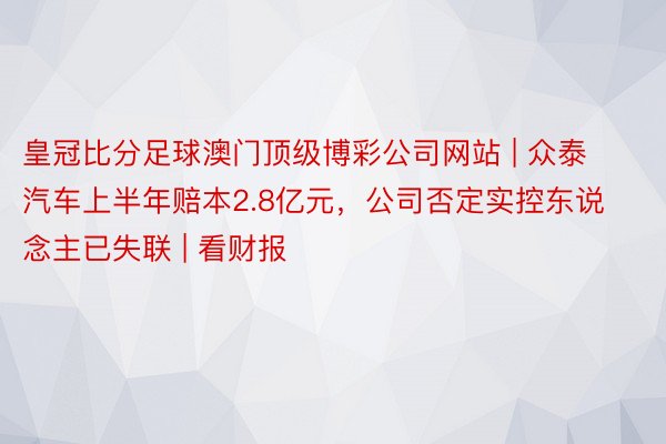 皇冠比分足球澳门顶级博彩公司网站 | 众泰汽车上半年赔本2.8亿元，公司否定实控东说念主已失联 | 看财报