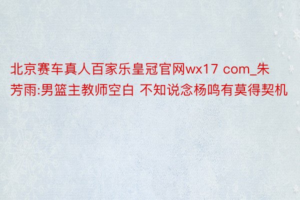 北京赛车真人百家乐皇冠官网wx17 com_朱芳雨:男篮主教师空白 不知说念杨鸣有莫得契机