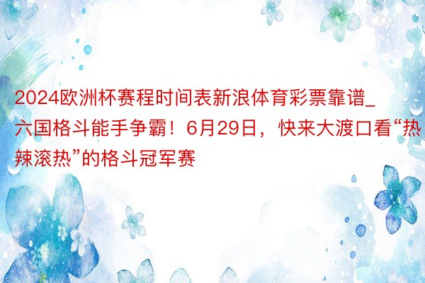 2024欧洲杯赛程时间表新浪体育彩票靠谱_六国格斗能手争霸！6月29日，快来大渡口看“热辣滚热”的格斗冠军赛