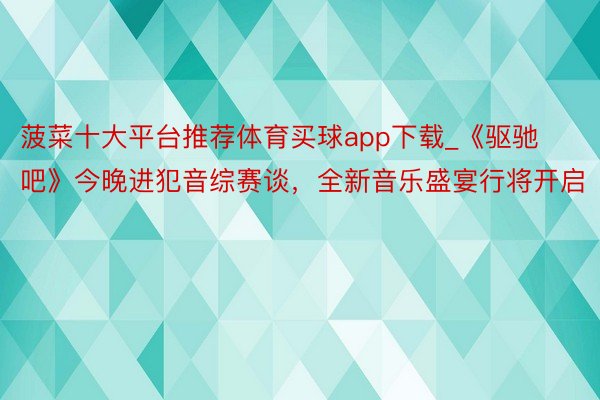 菠菜十大平台推荐体育买球app下载_《驱驰吧》今晚进犯音综赛谈，全新音乐盛宴行将开启