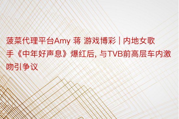 菠菜代理平台Amy 蒋 游戏博彩 | 内地女歌手《中年好声息》爆红后, 与TVB前高层车内激吻引争议