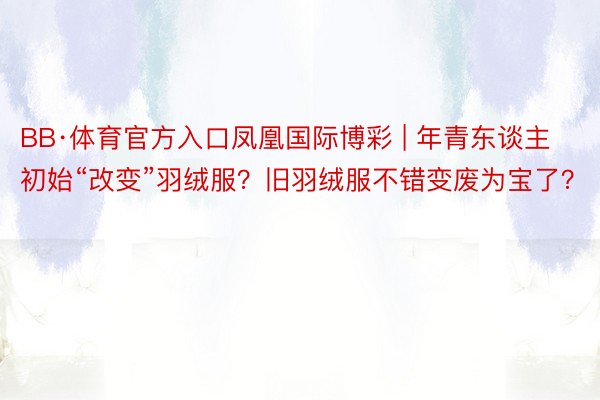 BB·体育官方入口凤凰国际博彩 | 年青东谈主初始“改变”羽绒服？旧羽绒服不错变废为宝了？