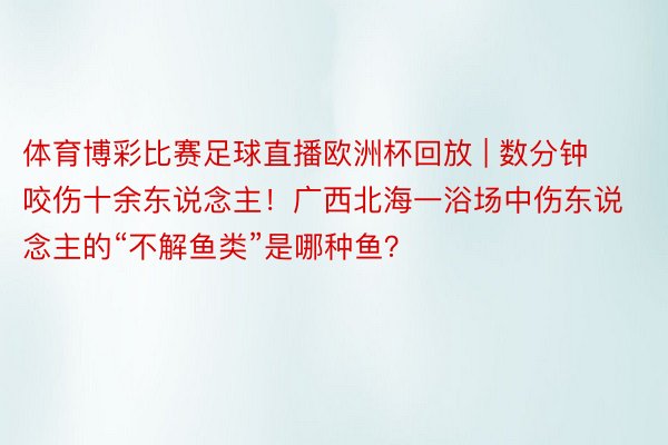 体育博彩比赛足球直播欧洲杯回放 | 数分钟咬伤十余东说念主！广西北海一浴场中伤东说念主的“不解鱼类”是哪种鱼？