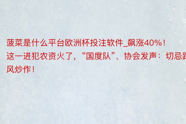菠菜是什么平台欧洲杯投注软件_飙涨40%！这一进犯农资火了，“国度队”、协会发声：切忌跟风炒作！