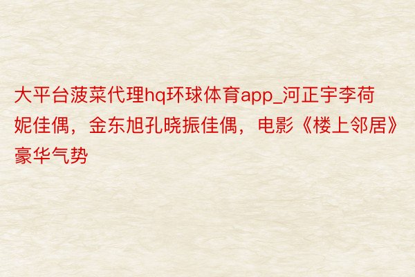 大平台菠菜代理hq环球体育app_河正宇李荷妮佳偶，金东旭孔晓振佳偶，电影《楼上邻居》豪华气势