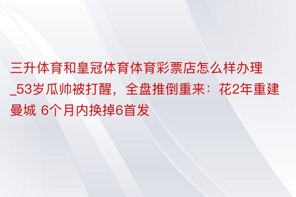 三升体育和皇冠体育体育彩票店怎么样办理_53岁瓜帅被打醒，全盘推倒重来：花2年重建曼城 6个月内换掉6首发