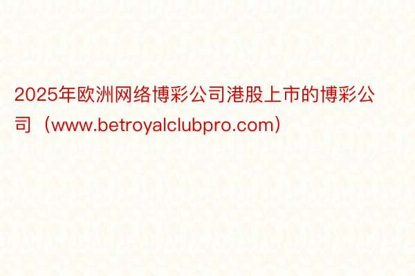 2025年欧洲网络博彩公司港股上市的博彩公司（www.betroyalclubpro.com）