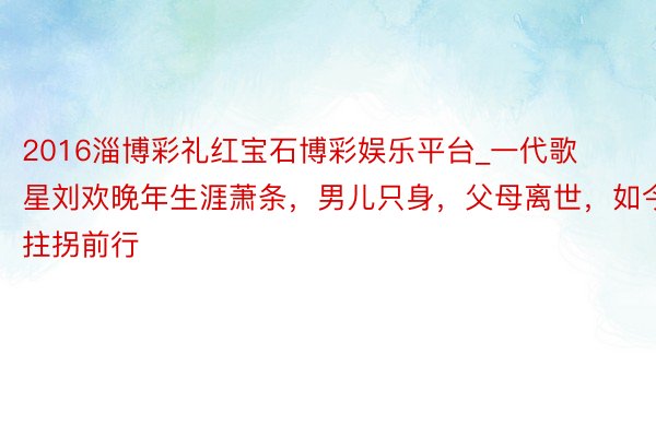2016淄博彩礼红宝石博彩娱乐平台_一代歌星刘欢晚年生涯萧条，男儿只身，父母离世，如今拄拐前行