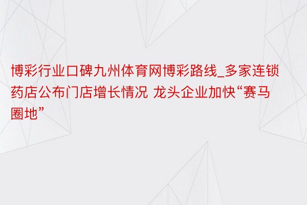 博彩行业口碑九州体育网博彩路线_多家连锁药店公布门店增长情况 龙头企业加快“赛马圈地”