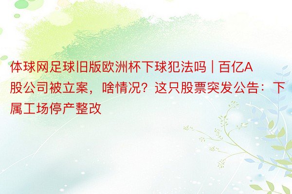 体球网足球旧版欧洲杯下球犯法吗 | 百亿A股公司被立案，啥情况？这只股票突发公告：下属工场停产整改