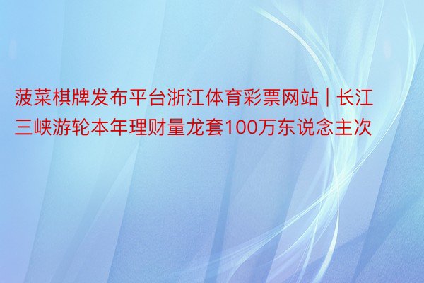 菠菜棋牌发布平台浙江体育彩票网站 | 长江三峡游轮本年理财量龙套100万东说念主次